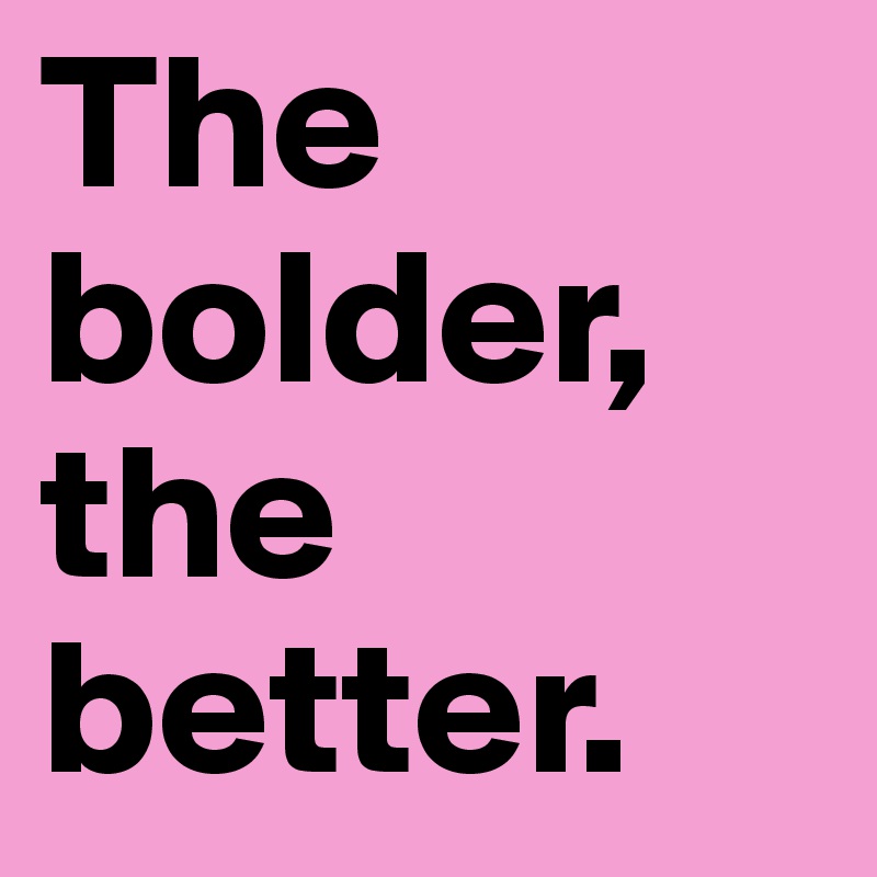 The bolder, the better.