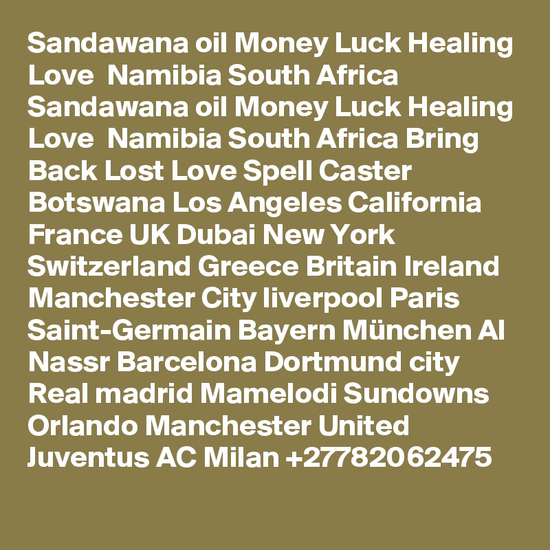 Sandawana oil Money Luck Healing Love  Namibia South Africa
Sandawana oil Money Luck Healing Love  Namibia South Africa Bring Back Lost Love Spell Caster Botswana Los Angeles California France UK Dubai New York Switzerland Greece Britain Ireland Manchester City liverpool Paris Saint-Germain Bayern München Al Nassr Barcelona Dortmund city Real madrid Mamelodi Sundowns Orlando Manchester United Juventus AC Milan +27782062475