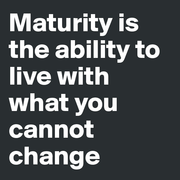 Maturity is the ability to live with what you cannot change 