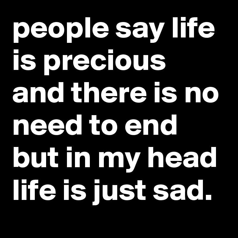 people say life is precious and there is no need to end but in my head life is just sad.