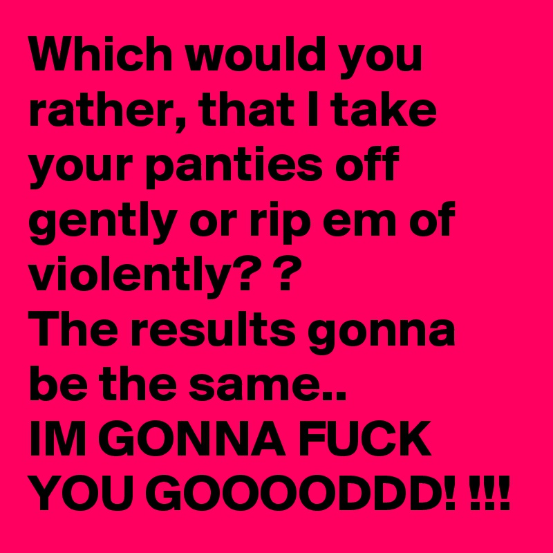 Which would you rather, that I take your panties off gently or rip em of violently? ?
The results gonna be the same..
IM GONNA FUCK YOU GOOOODDD! !!!