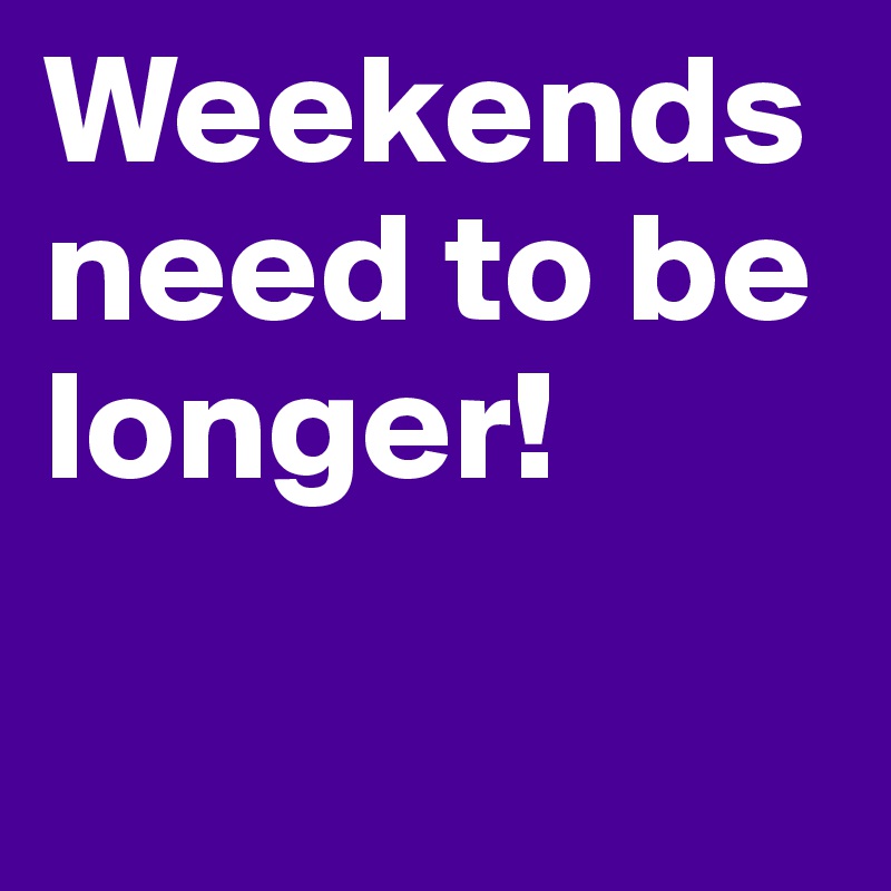 Weekends need to be longer! 

