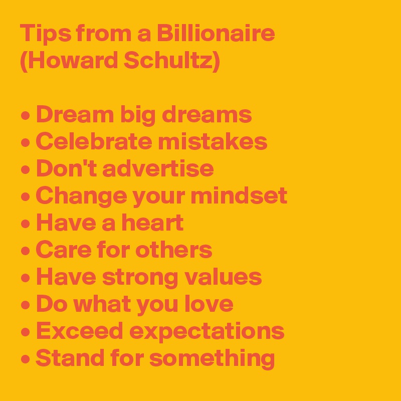 Tips from a Billionaire (Howard Schultz)

• Dream big dreams
• Celebrate mistakes 
• Don't advertise
• Change your mindset
• Have a heart
• Care for others
• Have strong values
• Do what you love
• Exceed expectations
• Stand for something