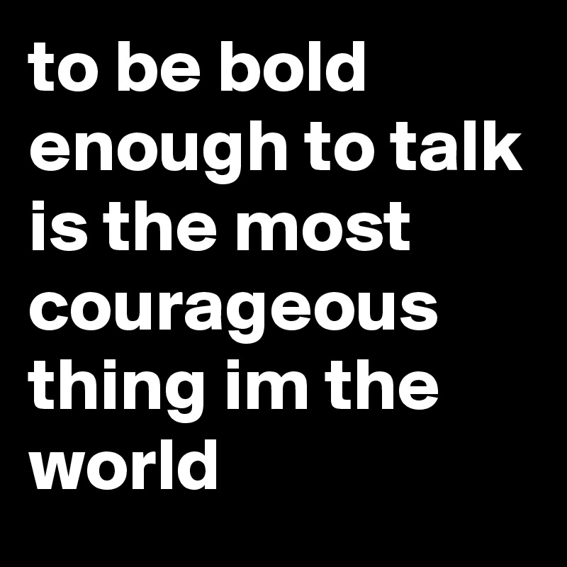 to be bold enough to talk is the most courageous thing im the world