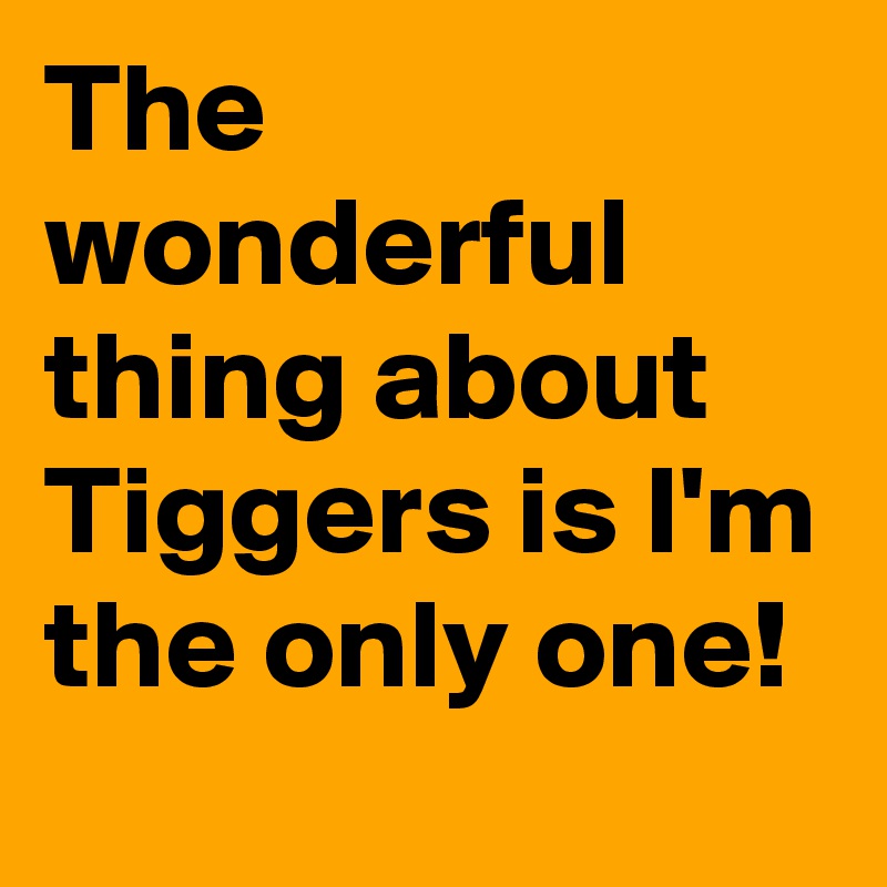 The wonderful thing about Tiggers is I'm the only one!