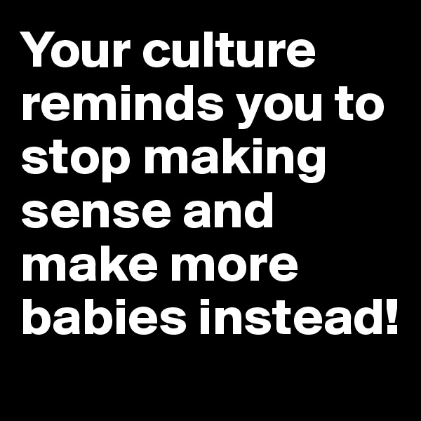 Your culture reminds you to stop making sense and make more babies instead!