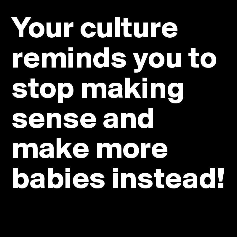 Your culture reminds you to stop making sense and make more babies instead!