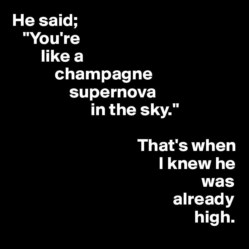 He said; 
   "You're 
        like a 
            champagne    
                supernova 
                      in the sky."
 
                                   That's when 
                                         I knew he    
                                                     was 
                                             already 
                                                   high.