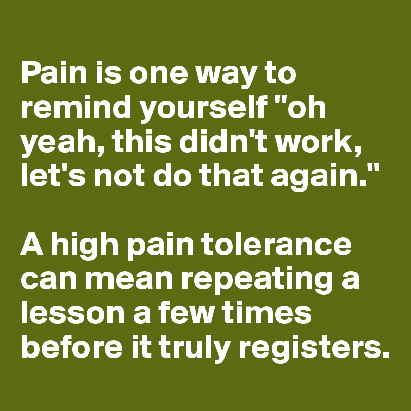 
Pain is one way to remind yourself "oh yeah, this didn't work, let's not do that again."

A high pain tolerance can mean repeating a lesson a few times before it truly registers.