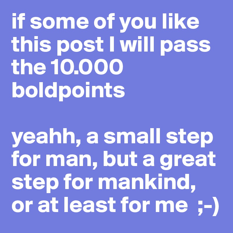 if some of you like this post I will pass the 10.000 boldpoints

yeahh, a small step for man, but a great step for mankind, or at least for me  ;-)