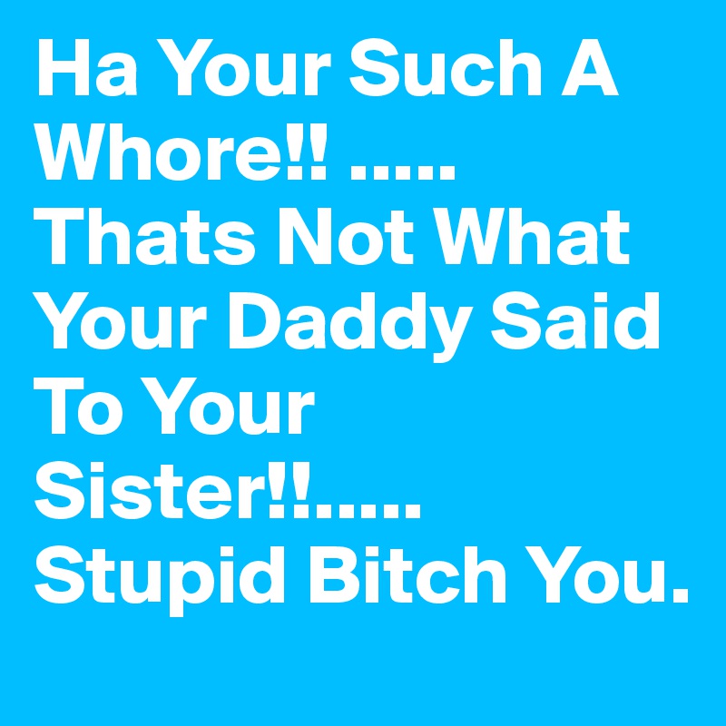 Ha Your Such A Whore!! ..... Thats Not What Your Daddy Said To Your Sister!!..... Stupid Bitch You.