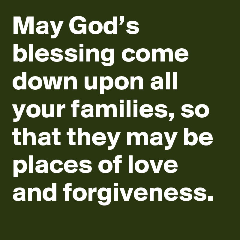 May God’s blessing come down upon all your families, so that they may be places of love and forgiveness.