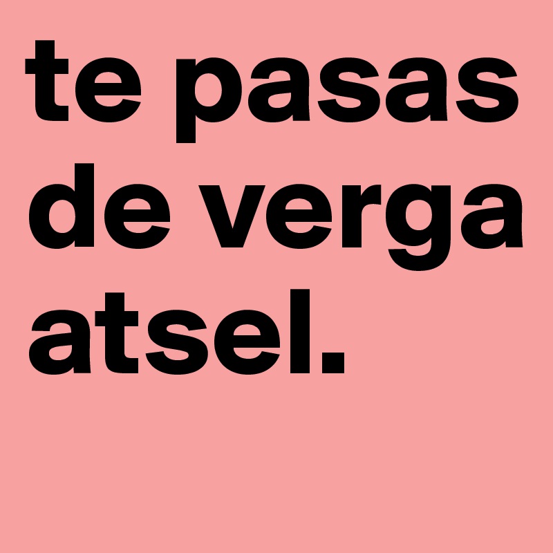 te pasas de verga atsel.