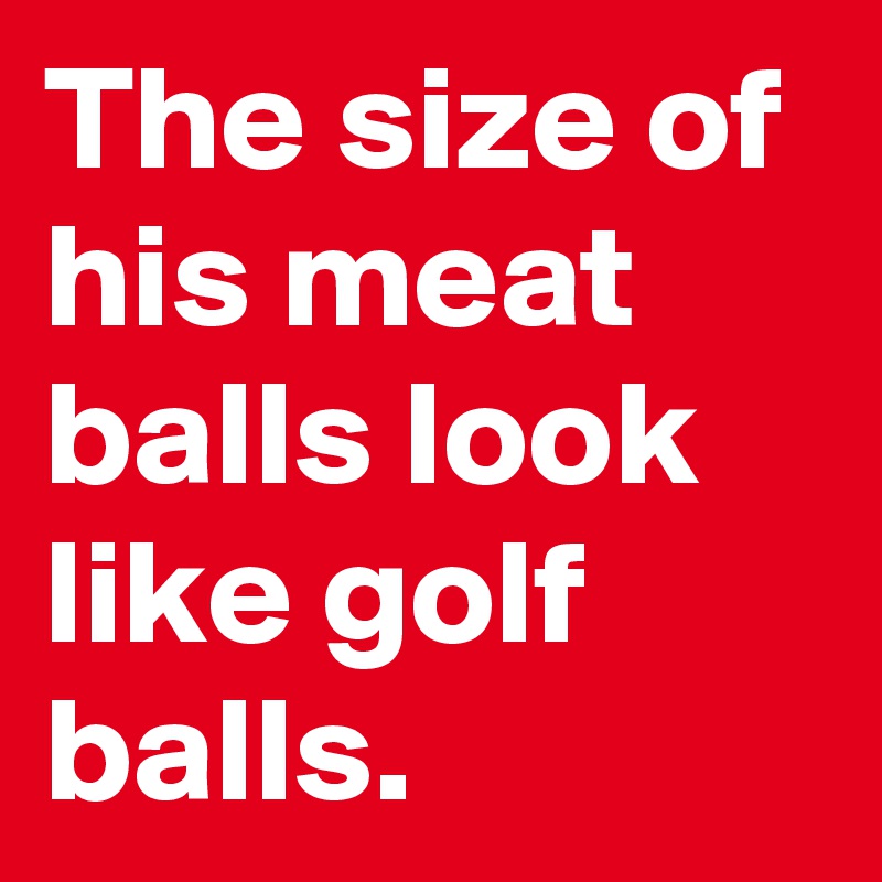 The size of his meat balls look like golf balls.