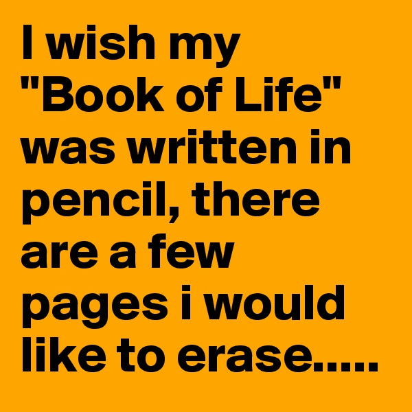 I wish my "Book of Life" was written in pencil, there are a few pages i would like to erase.....