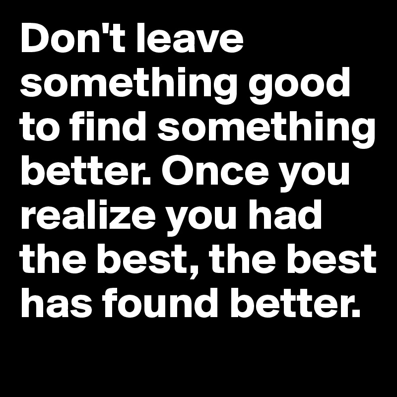 Don't leave something good to find something better. Once you realize you had the best, the best has found better. 