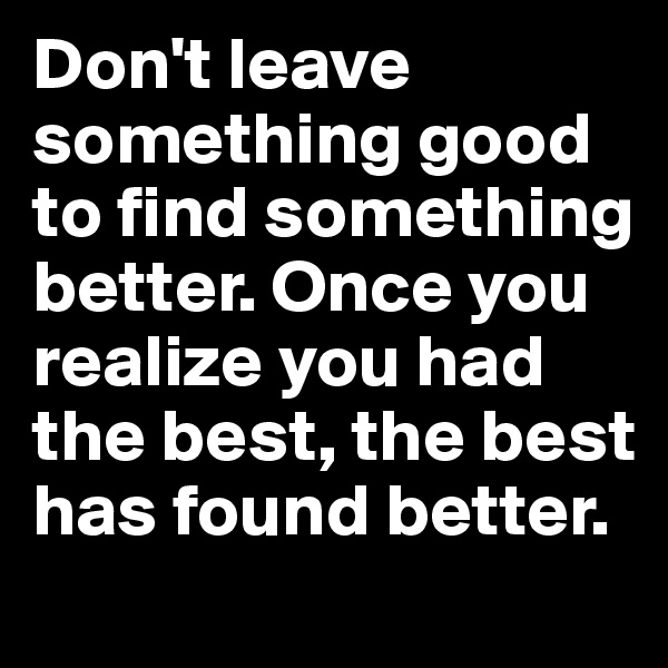 Don't leave something good to find something better. Once you realize you had the best, the best has found better. 