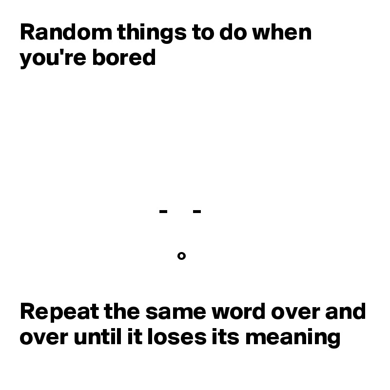 Random things to do when you're bored





                             -     -

                                 °

Repeat the same word over and over until it loses its meaning