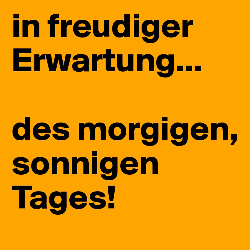 in freudiger Erwartung...

des morgigen, sonnigen Tages!
