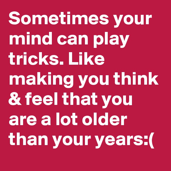 Sometimes your mind can play tricks. Like making you think & feel that you are a lot older than your years:(