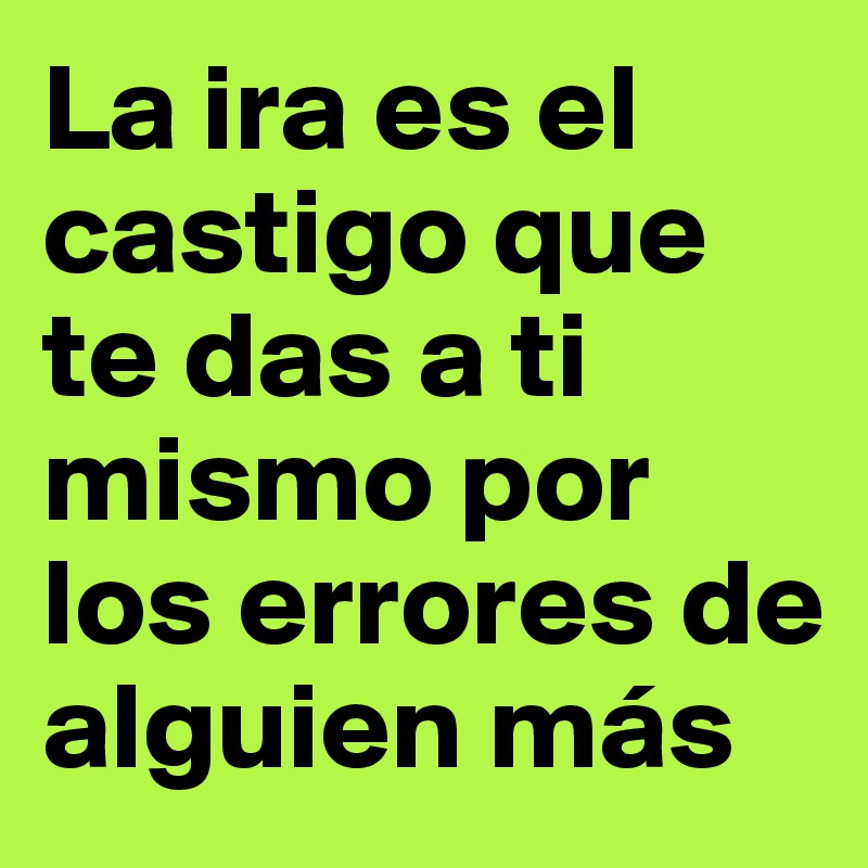 La ira es el castigo que te das a ti mismo por
los errores de alguien más