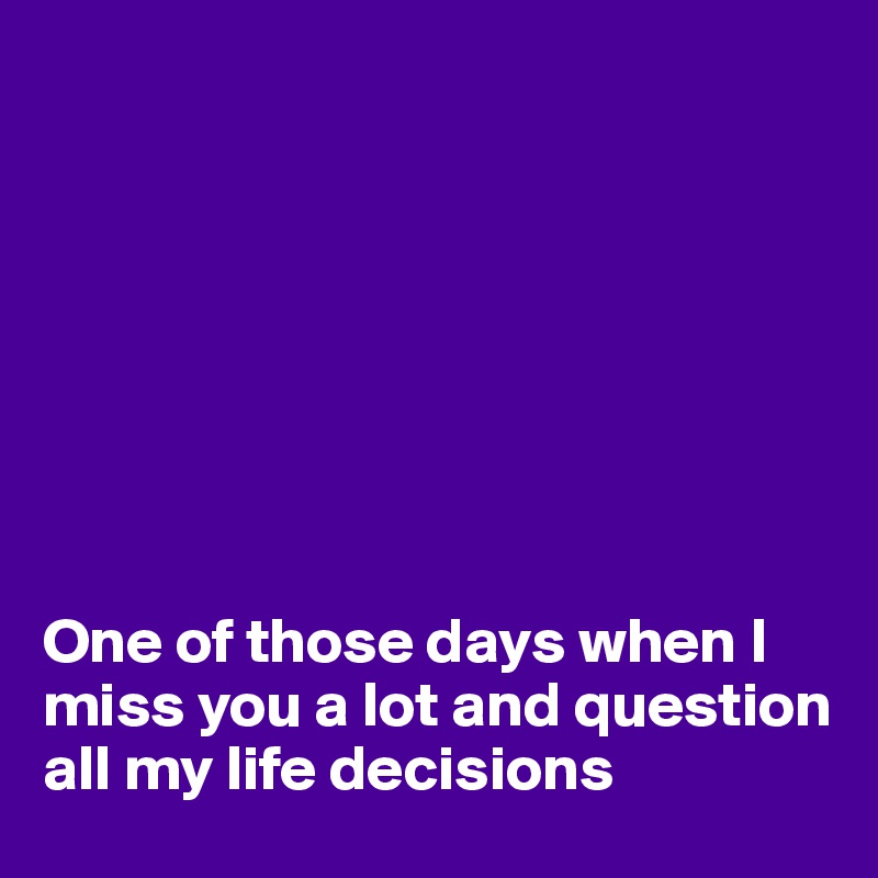 








One of those days when I miss you a lot and question all my life decisions