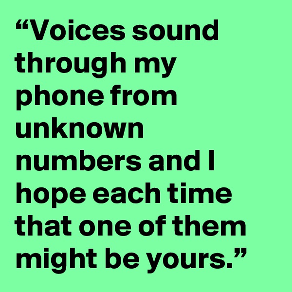 “Voices sound through my phone from unknown numbers and I hope each time that one of them might be yours.”