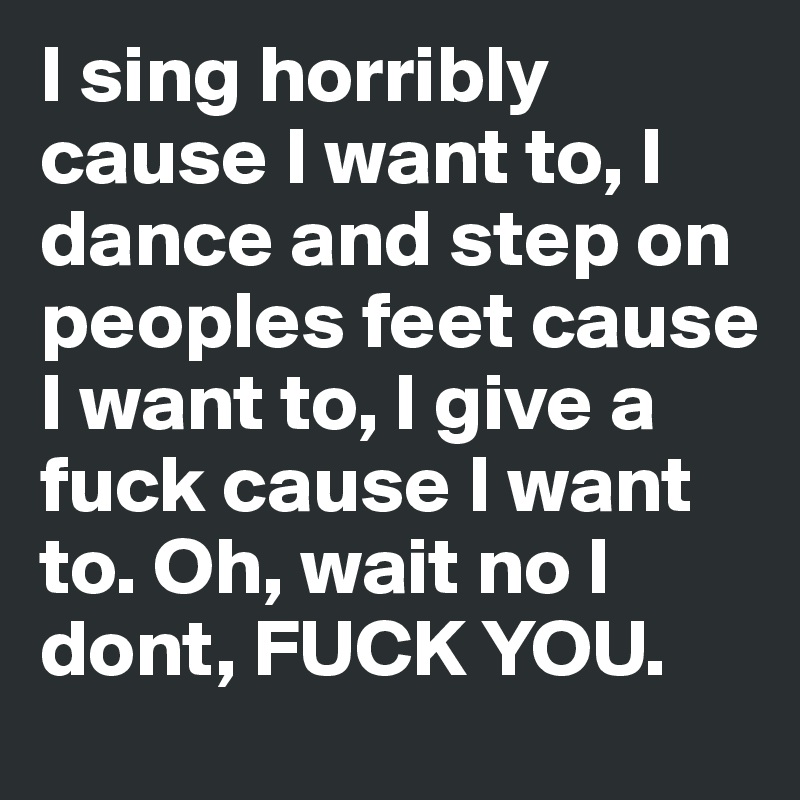 I sing horribly cause I want to, I dance and step on peoples feet cause I want to, I give a fuck cause I want to. Oh, wait no I dont, FUCK YOU.