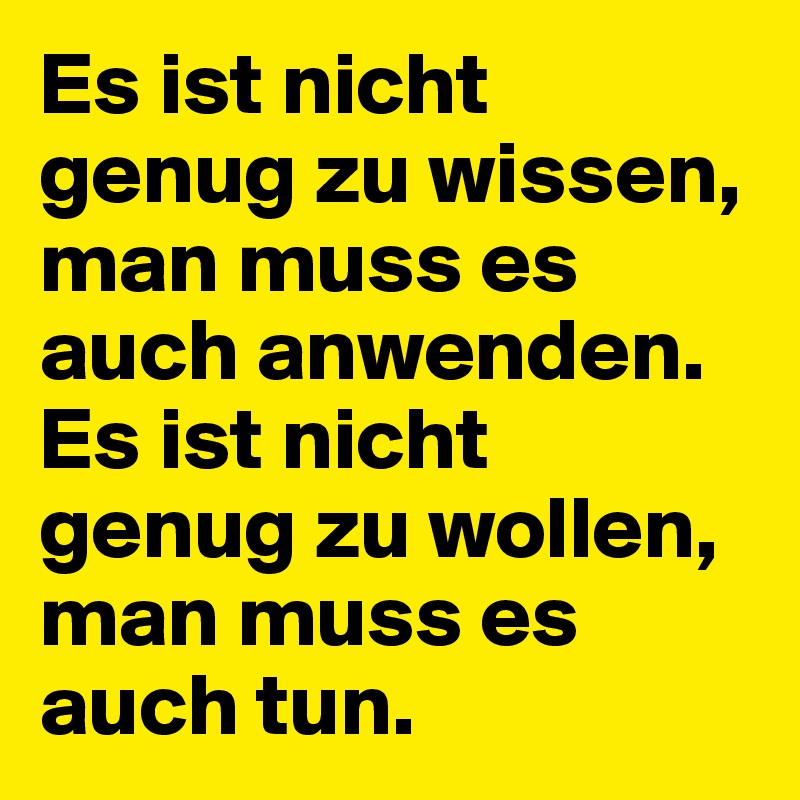 Es ist nicht genug zu wissen, man muss es auch anwenden. Es ist nicht genug zu wollen, man muss es auch tun.