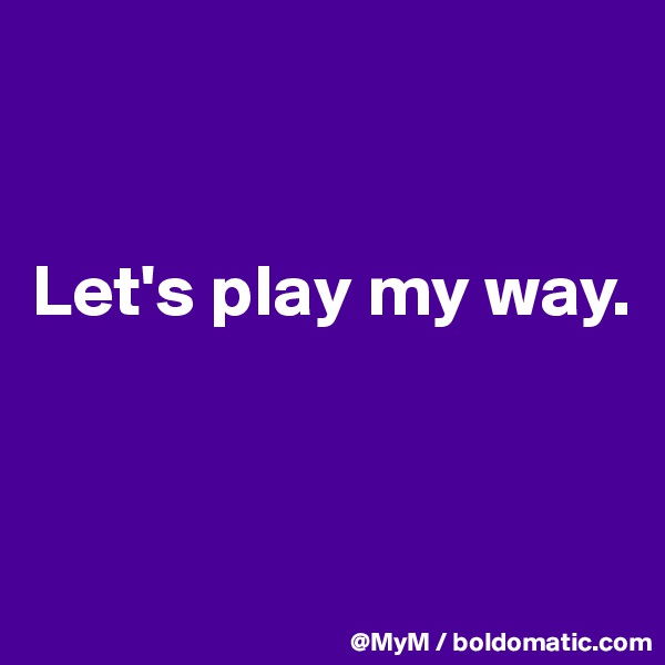 


Let's play my way.



