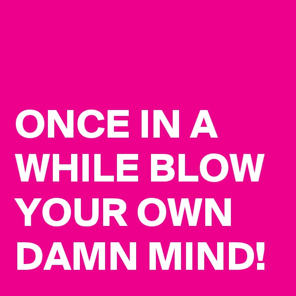 

ONCE IN A WHILE BLOW YOUR OWN DAMN MIND!
