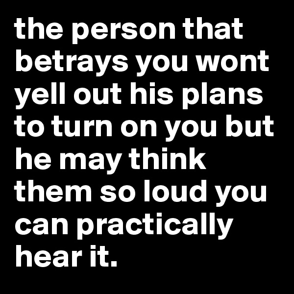 the person that betrays you wont yell out his plans to turn on you but he may think them so loud you can practically hear it. 