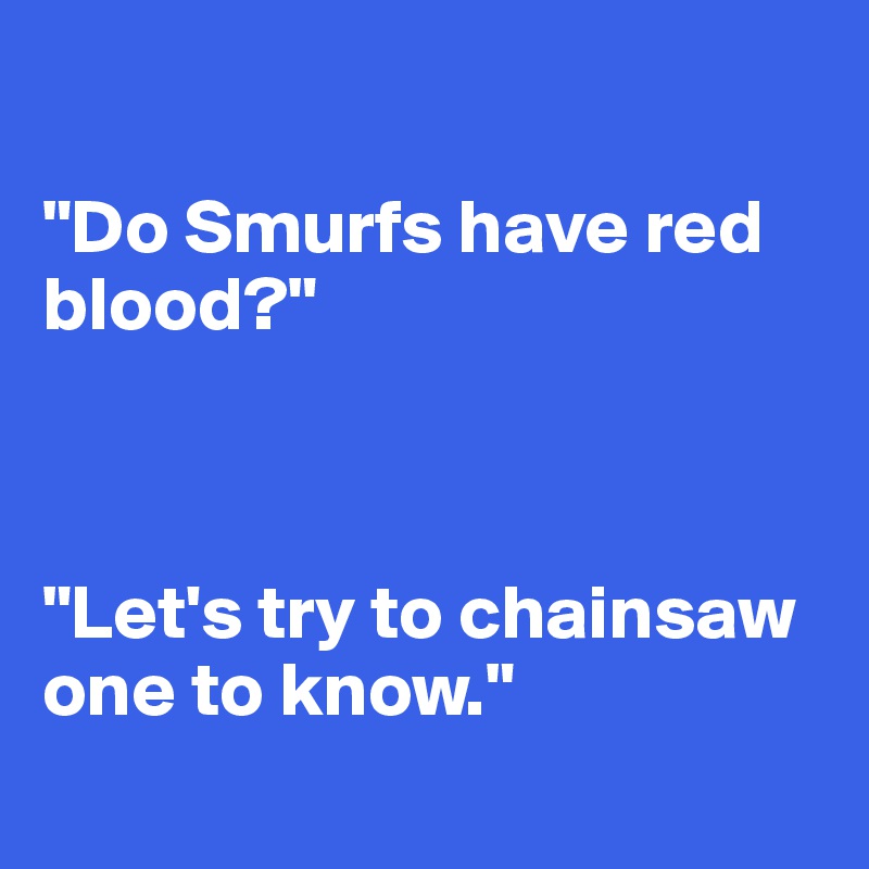 

"Do Smurfs have red blood?"



"Let's try to chainsaw one to know."
