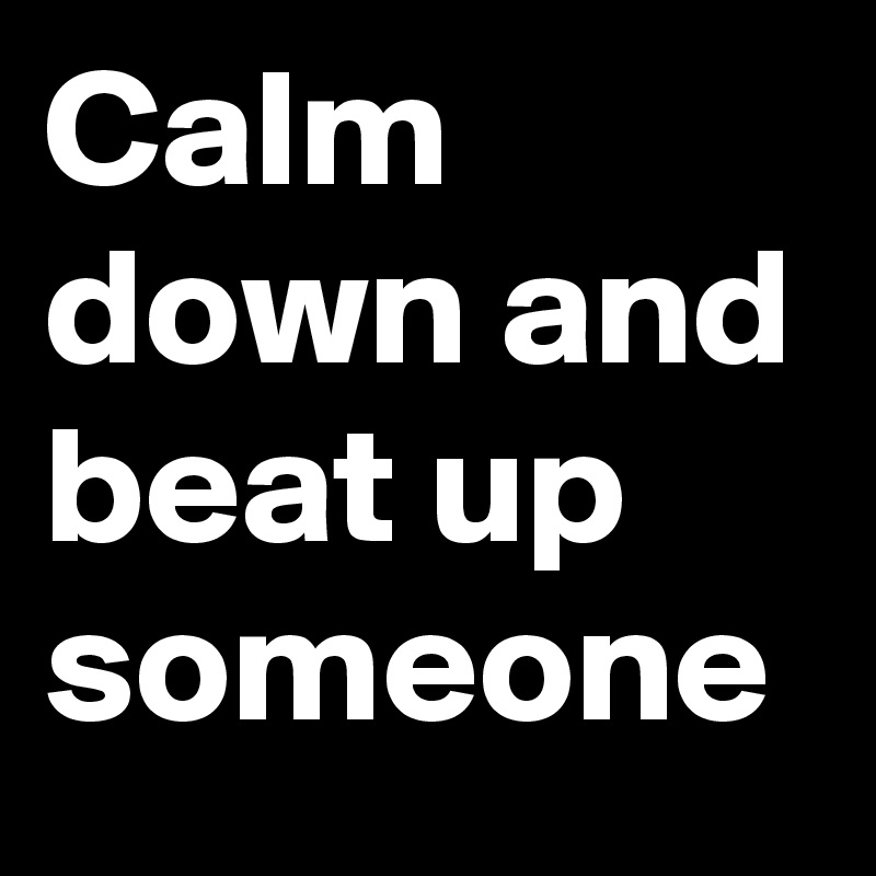 Calm down and beat up someone