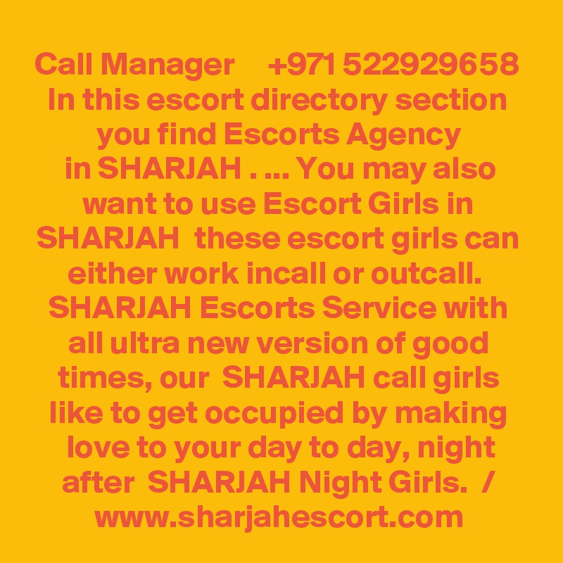 Call Manager     +971 522929658 In this escort directory section you find Escorts Agency
in SHARJAH . ... You may also want to use Escort Girls in SHARJAH  these escort girls can
either work incall or outcall.  SHARJAH Escorts Service with all ultra new version of good times, our  SHARJAH call girls like to get occupied by making love to your day to day, night after  SHARJAH Night Girls.  /
www.sharjahescort.com