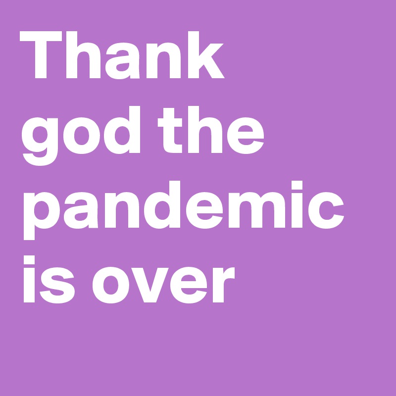 Thank god the pandemic is over