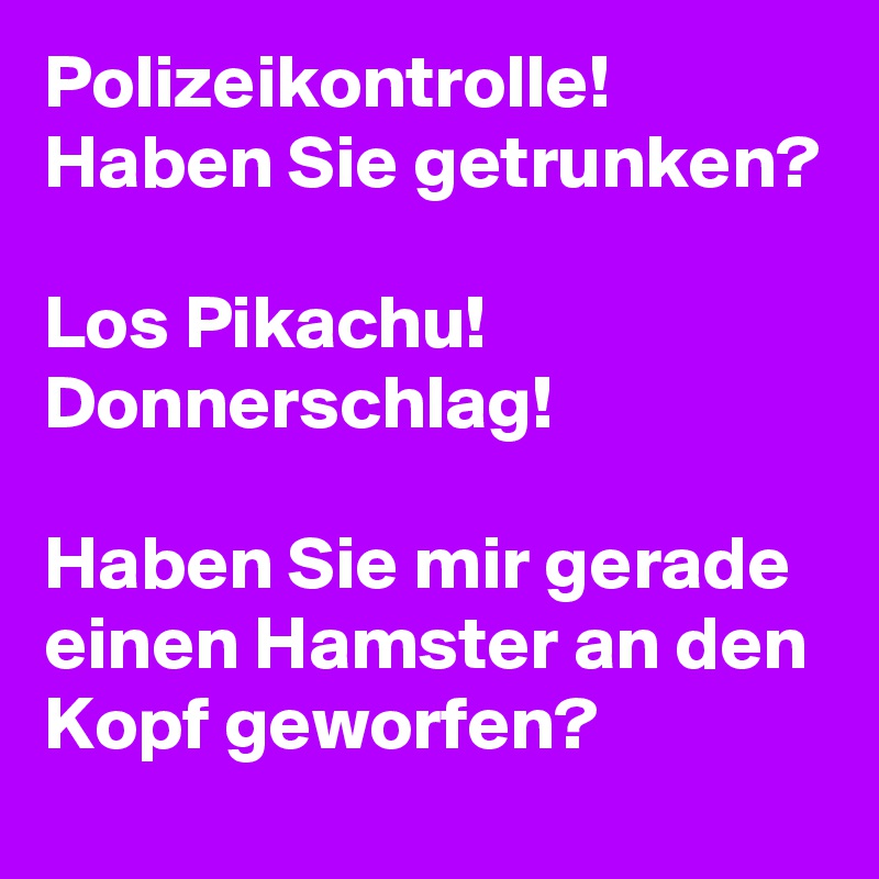 Polizeikontrolle! Haben Sie getrunken?

Los Pikachu! Donnerschlag!

Haben Sie mir gerade einen Hamster an den Kopf geworfen?