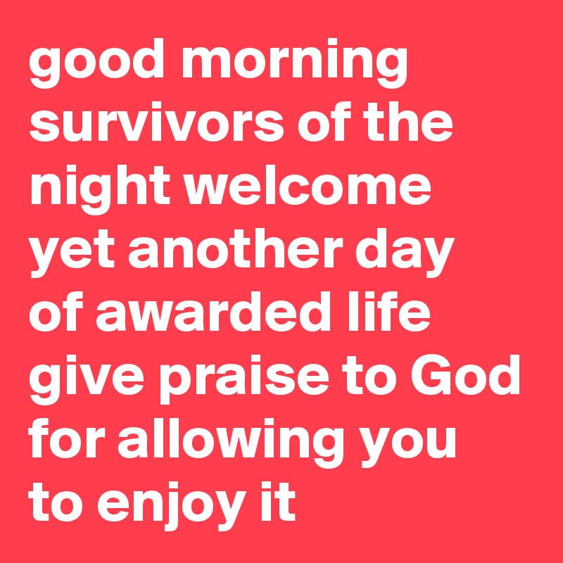 good morning survivors of the night welcome yet another day of awarded life give praise to God for allowing you to enjoy it 