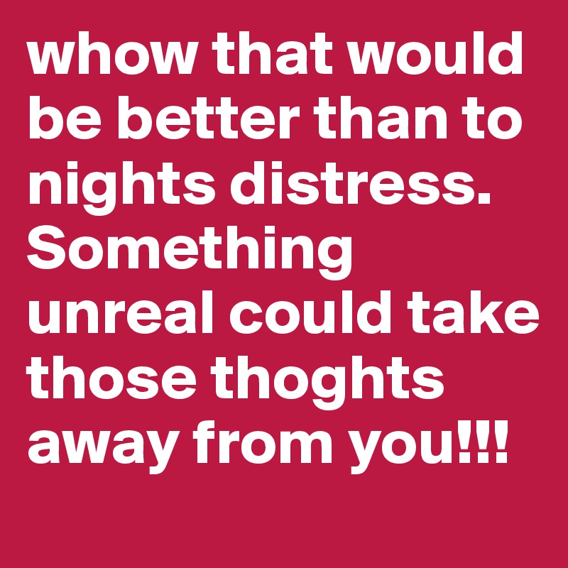 whow that would be better than to nights distress. Something unreal could take those thoghts away from you!!!