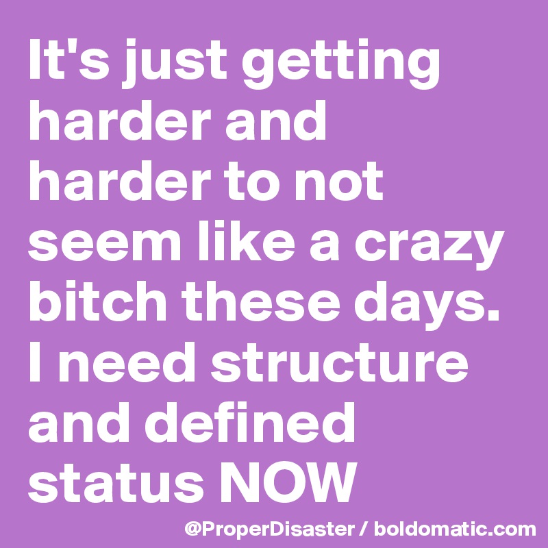It's just getting harder and harder to not seem like a crazy bitch these days. I need structure and defined  status NOW