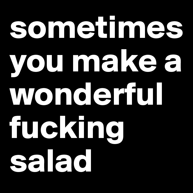 sometimes you make a wonderful fucking salad