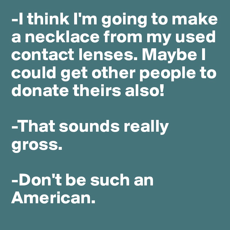 -I think I'm going to make a necklace from my used contact lenses. Maybe I could get other people to donate theirs also!

-That sounds really gross.

-Don't be such an American.