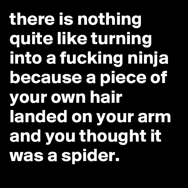 there is nothing quite like turning into a fucking ninja because a piece of your own hair landed on your arm and you thought it was a spider.