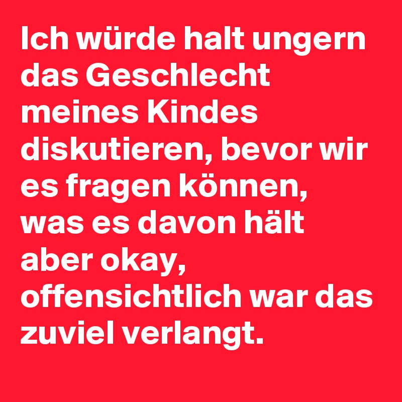 Ich würde halt ungern das Geschlecht meines Kindes diskutieren, bevor wir es fragen können, was es davon hält aber okay, offensichtlich war das zuviel verlangt.