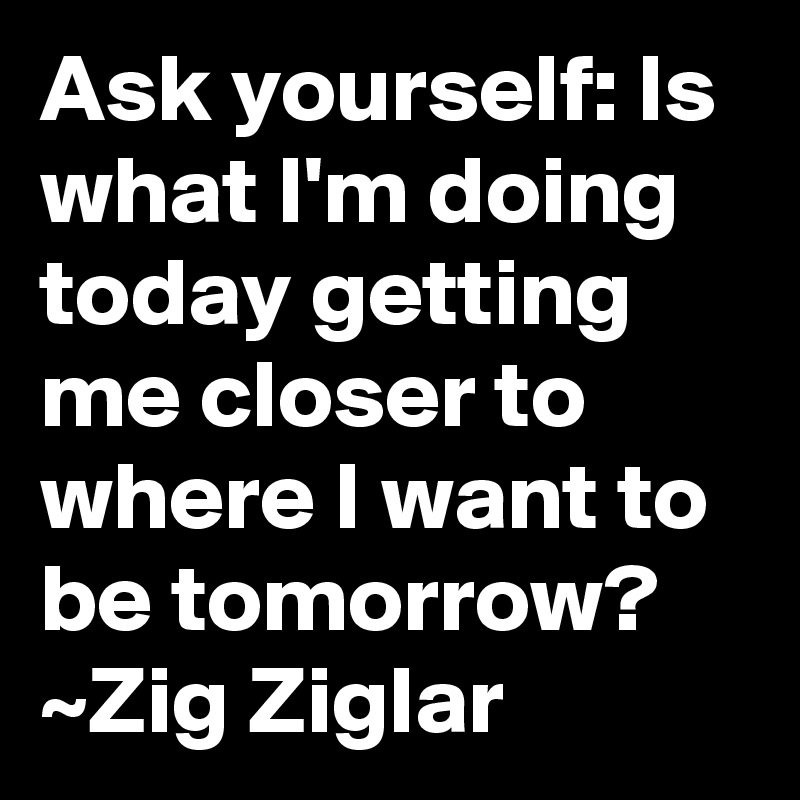 Ask yourself: Is what I'm doing today getting me closer to where I want to be tomorrow? ~Zig Ziglar