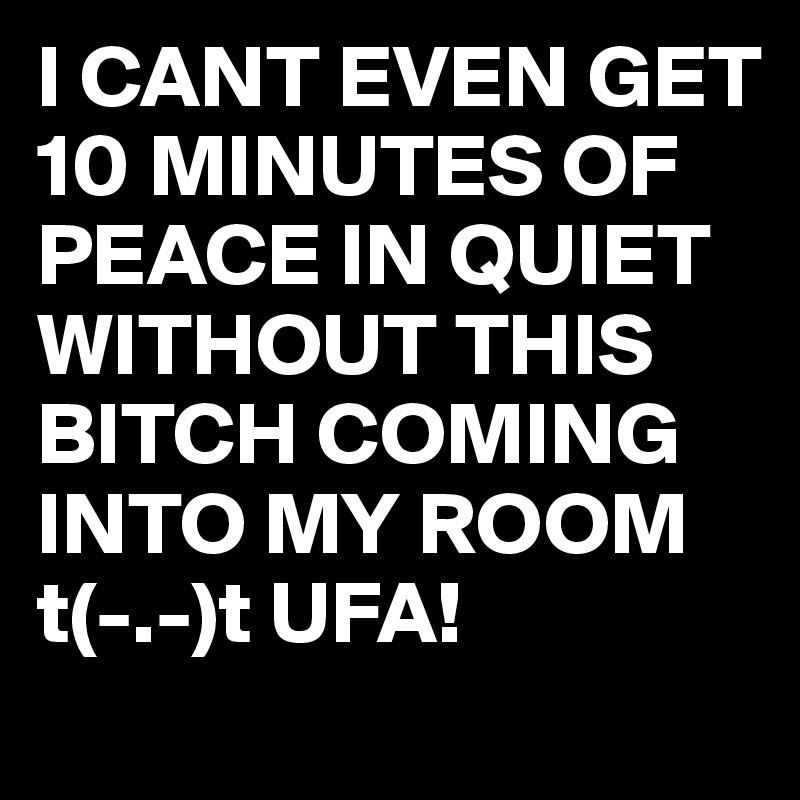 I CANT EVEN GET 10 MINUTES OF PEACE IN QUIET WITHOUT THIS BITCH COMING INTO MY ROOM t(-.-)t UFA!