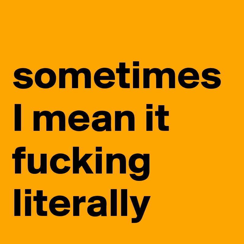  sometimes I mean it fucking literally
