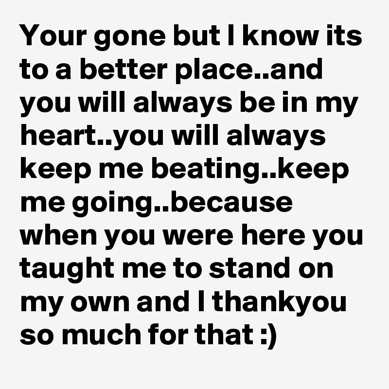 Your gone but I know its to a better place..and you will always be in my heart..you will always keep me beating..keep me going..because when you were here you taught me to stand on my own and I thankyou so much for that :)