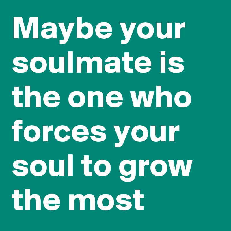 Maybe your soulmate is the one who forces your soul to grow the most