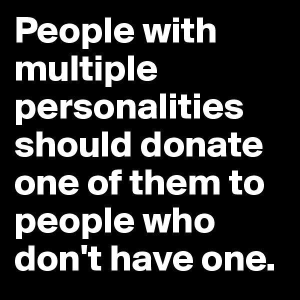 People with multiple personalities should donate one of them to people who don't have one.